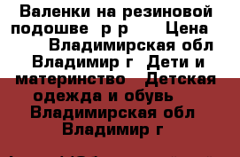 Валенки на резиновой подошве, р-р 30 › Цена ­ 450 - Владимирская обл., Владимир г. Дети и материнство » Детская одежда и обувь   . Владимирская обл.,Владимир г.